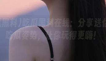 吃瓜黑料在线：分享送你一波吃瓜姿势，让你玩得更嗨！