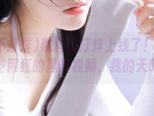黑料不打烊上线了！看看这些网红的黑料视频，我的天啊