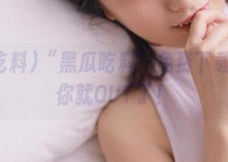 “黑瓜吃料”免费下载！错过你就OUT了！